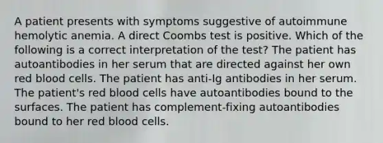 A patient presents with symptoms suggestive of autoimmune hemolytic anemia. A direct Coombs test is positive. Which of the following is a correct interpretation of the test? The patient has autoantibodies in her serum that are directed against her own red blood cells. The patient has anti-Ig antibodies in her serum. The patient's red blood cells have autoantibodies bound to the surfaces. The patient has complement-fixing autoantibodies bound to her red blood cells.