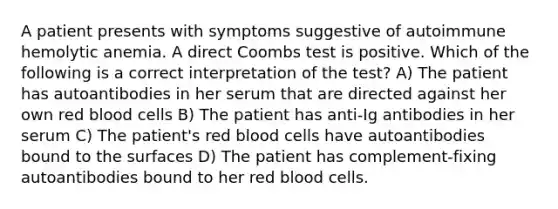 A patient presents with symptoms suggestive of autoimmune hemolytic anemia. A direct Coombs test is positive. Which of the following is a correct interpretation of the test? A) The patient has autoantibodies in her serum that are directed against her own red blood cells B) The patient has anti-Ig antibodies in her serum C) The patient's red blood cells have autoantibodies bound to the surfaces D) The patient has complement-fixing autoantibodies bound to her red blood cells.