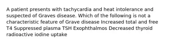 A patient presents with tachycardia and heat intolerance and suspected of Graves disease. Which of the following is not a characteristic feature of Grave disease Increased total and free T4 Suppressed plasma TSH Exophthalmos Decreased thyroid radioactive iodine uptake