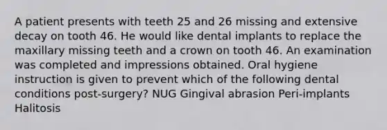 A patient presents with teeth 25 and 26 missing and extensive decay on tooth 46. He would like dental implants to replace the maxillary missing teeth and a crown on tooth 46. An examination was completed and impressions obtained. Oral hygiene instruction is given to prevent which of the following dental conditions post-surgery? NUG Gingival abrasion Peri-implants Halitosis