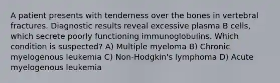 A patient presents with tenderness over the bones in vertebral fractures. Diagnostic results reveal excessive plasma B cells, which secrete poorly functioning immunoglobulins. Which condition is suspected? A) Multiple myeloma B) Chronic myelogenous leukemia C) Non-Hodgkin's lymphoma D) Acute myelogenous leukemia