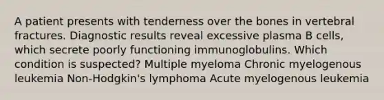 A patient presents with tenderness over the bones in vertebral fractures. Diagnostic results reveal excessive plasma B cells, which secrete poorly functioning immunoglobulins. Which condition is suspected? Multiple myeloma Chronic myelogenous leukemia Non-Hodgkin's lymphoma Acute myelogenous leukemia