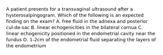 A patient presents for a transvaginal ultrasound after a hysterosalpingogram. Which of the following is an expected finding on the exam? A. free fluid in the adnexa and posterior cul-de-sac B. linear echogenicities in the bilateral cornua C. linear echogenicity positioned in the endometrial cavity near the fundus D. 1-2cm of the endometrial fluid separating the layers of the endometrium