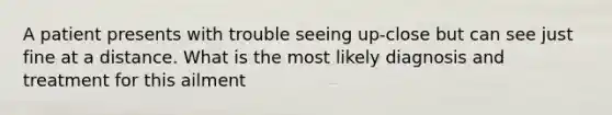 A patient presents with trouble seeing up-close but can see just fine at a distance. What is the most likely diagnosis and treatment for this ailment