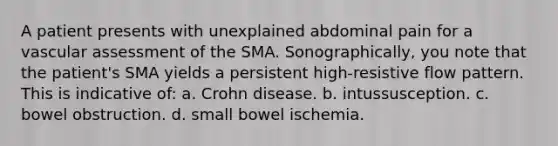 A patient presents with unexplained abdominal pain for a vascular assessment of the SMA. Sonographically, you note that the patient's SMA yields a persistent high-resistive flow pattern. This is indicative of: a. Crohn disease. b. intussusception. c. bowel obstruction. d. small bowel ischemia.