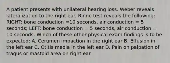 A patient presents with unilateral hearing loss. Weber reveals lateralization to the right ear. Rinne test reveals the following: RIGHT: bone conduction =10 seconds, air conduction = 5 seconds; LEFT: bone conduction = 5 seconds, air conduction = 10 seconds. Which of these other physical exam findings is to be expected: A. Cerumen impaction in the right ear B. Effusion in the left ear C. Otitis media in the left ear D. Pain on palpation of tragus or mastoid area on right ear