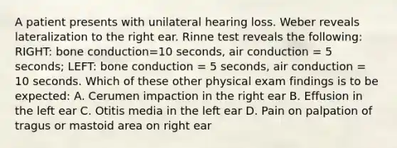 A patient presents with unilateral hearing loss. Weber reveals lateralization to the right ear. Rinne test reveals the following: RIGHT: bone conduction=10 seconds, air conduction = 5 seconds; LEFT: bone conduction = 5 seconds, air conduction = 10 seconds. Which of these other physical exam findings is to be expected: A. Cerumen impaction in the right ear B. Effusion in the left ear C. Otitis media in the left ear D. Pain on palpation of tragus or mastoid area on right ear