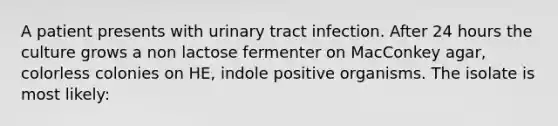 A patient presents with urinary tract infection. After 24 hours the culture grows a non lactose fermenter on MacConkey agar, colorless colonies on HE, indole positive organisms. The isolate is most likely: