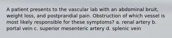 A patient presents to the vascular lab with an abdominal bruit, weight loss, and postprandial pain. Obstruction of which vessel is most likely responsible for these symptoms? a. renal artery b. portal vein c. superior mesenteric artery d. splenic vein