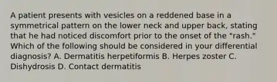 A patient presents with vesicles on a reddened base in a symmetrical pattern on the lower neck and upper back, stating that he had noticed discomfort prior to the onset of the "rash." Which of the following should be considered in your differential diagnosis? A. Dermatitis herpetiformis B. Herpes zoster C. Dishydrosis D. Contact dermatitis