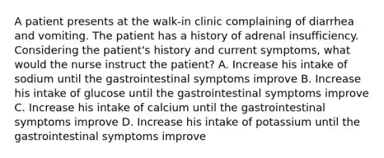 A patient presents at the walk-in clinic complaining of diarrhea and vomiting. The patient has a history of adrenal insufficiency. Considering the patient's history and current symptoms, what would the nurse instruct the patient? A. Increase his intake of sodium until the gastrointestinal symptoms improve B. Increase his intake of glucose until the gastrointestinal symptoms improve C. Increase his intake of calcium until the gastrointestinal symptoms improve D. Increase his intake of potassium until the gastrointestinal symptoms improve