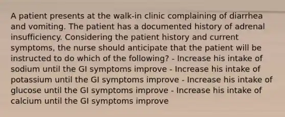 A patient presents at the walk-in clinic complaining of diarrhea and vomiting. The patient has a documented history of adrenal insufficiency. Considering the patient history and current symptoms, the nurse should anticipate that the patient will be instructed to do which of the following? - Increase his intake of sodium until the GI symptoms improve - Increase his intake of potassium until the GI symptoms improve - Increase his intake of glucose until the GI symptoms improve - Increase his intake of calcium until the GI symptoms improve