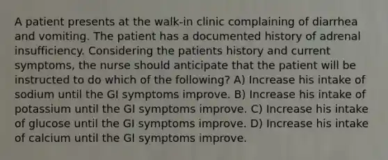 A patient presents at the walk-in clinic complaining of diarrhea and vomiting. The patient has a documented history of adrenal insufficiency. Considering the patients history and current symptoms, the nurse should anticipate that the patient will be instructed to do which of the following? A) Increase his intake of sodium until the GI symptoms improve. B) Increase his intake of potassium until the GI symptoms improve. C) Increase his intake of glucose until the GI symptoms improve. D) Increase his intake of calcium until the GI symptoms improve.