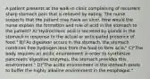 A patient presents at the walk-in clinic complaining of recurrent sharp stomach pain that is relieved by eating. The nurse suspects that the patient may have an ulcer. How would the nurse explain the formation and role of acid in the stomach to the patient? A)"Hydrochloric acid is secreted by glands in the stomach in response to the actual or anticipated presence of food." B)"As digestion occurs in the stomach, the stomach combines free hydrogen ions from the food to form acid." C)"The body requires an acidic environment in order to synthesize pancreatic digestive enzymes; the stomach provides this environment." D)"The acidic environment in the stomach exists to buffer the highly alkaline environment in the esophagus."