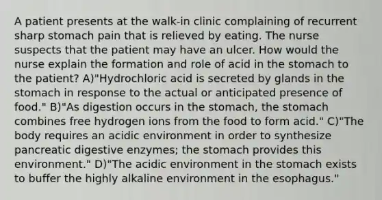 A patient presents at the walk-in clinic complaining of recurrent sharp stomach pain that is relieved by eating. The nurse suspects that the patient may have an ulcer. How would the nurse explain the formation and role of acid in the stomach to the patient? A)"Hydrochloric acid is secreted by glands in the stomach in response to the actual or anticipated presence of food." B)"As digestion occurs in the stomach, the stomach combines free hydrogen ions from the food to form acid." C)"The body requires an acidic environment in order to synthesize pancreatic digestive enzymes; the stomach provides this environment." D)"The acidic environment in the stomach exists to buffer the highly alkaline environment in the esophagus."