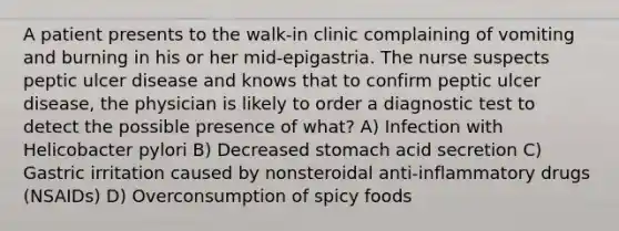 A patient presents to the walk-in clinic complaining of vomiting and burning in his or her mid-epigastria. The nurse suspects peptic ulcer disease and knows that to confirm peptic ulcer disease, the physician is likely to order a diagnostic test to detect the possible presence of what? A) Infection with Helicobacter pylori B) Decreased stomach acid secretion C) Gastric irritation caused by nonsteroidal anti-inflammatory drugs (NSAIDs) D) Overconsumption of spicy foods