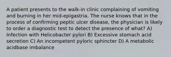 A patient presents to the walk-in clinic complaining of vomiting and burning in her mid-epigastria. The nurse knows that in the process of confirming peptic ulcer disease, the physician is likely to order a diagnostic test to detect the presence of what? A) Infection with Helicobacter pylori B) Excessive stomach acid secretion C) An incompetent pyloric sphincter D) A metabolic acidbase imbalance