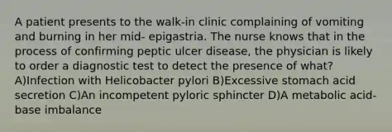 A patient presents to the walk-in clinic complaining of vomiting and burning in her mid- epigastria. The nurse knows that in the process of confirming peptic ulcer disease, the physician is likely to order a diagnostic test to detect the presence of what? A)Infection with Helicobacter pylori B)Excessive stomach acid secretion C)An incompetent pyloric sphincter D)A metabolic acid-base imbalance