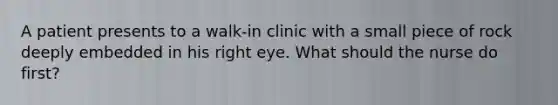 A patient presents to a walk-in clinic with a small piece of rock deeply embedded in his right eye. What should the nurse do first?