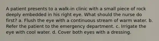 A patient presents to a walk-in clinic with a small piece of rock deeply embedded in his right eye. What should the nurse do first? a. Flush the eye with a continuous stream of warm water. b. Refer the patient to the emergency department. c. Irrigate the eye with cool water. d. Cover both eyes with a dressing.