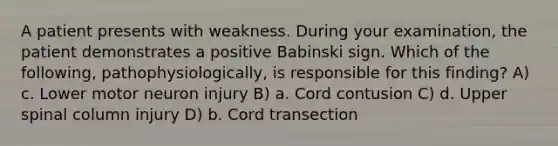 A patient presents with weakness. During your examination, the patient demonstrates a positive Babinski sign. Which of the following, pathophysiologically, is responsible for this finding? A) c. Lower motor neuron injury B) a. Cord contusion C) d. Upper spinal column injury D) b. Cord transection