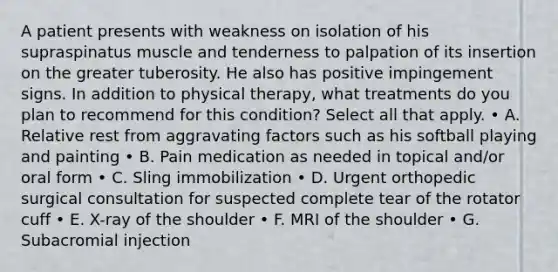 A patient presents with weakness on isolation of his supraspinatus muscle and tenderness to palpation of its insertion on the greater tuberosity. He also has positive impingement signs. In addition to physical therapy, what treatments do you plan to recommend for this condition? Select all that apply. • A. Relative rest from aggravating factors such as his softball playing and painting • B. Pain medication as needed in topical and/or oral form • C. Sling immobilization • D. Urgent orthopedic surgical consultation for suspected complete tear of the rotator cuff • E. X-ray of the shoulder • F. MRI of the shoulder • G. Subacromial injection