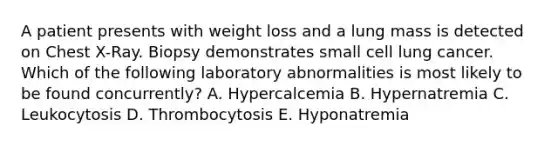 A patient presents with weight loss and a lung mass is detected on Chest X-Ray. Biopsy demonstrates small cell lung cancer. Which of the following laboratory abnormalities is most likely to be found concurrently? A. Hypercalcemia B. Hypernatremia C. Leukocytosis D. Thrombocytosis E. Hyponatremia