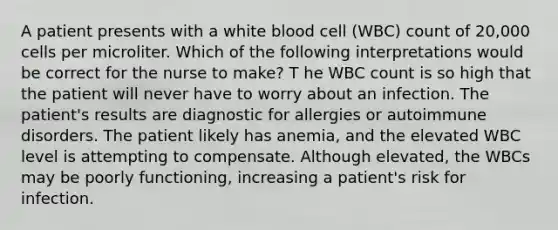 A patient presents with a white blood cell (WBC) count of 20,000 cells per microliter. Which of the following interpretations would be correct for the nurse to make? T he WBC count is so high that the patient will never have to worry about an infection. The patient's results are diagnostic for allergies or autoimmune disorders. The patient likely has anemia, and the elevated WBC level is attempting to compensate. Although elevated, the WBCs may be poorly functioning, increasing a patient's risk for infection.