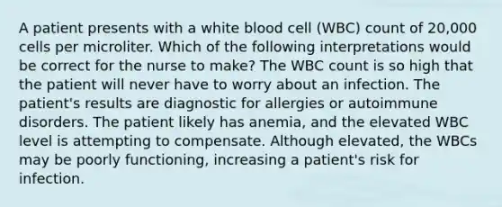 A patient presents with a white blood cell (WBC) count of 20,000 cells per microliter. Which of the following interpretations would be correct for the nurse to make? The WBC count is so high that the patient will never have to worry about an infection. The patient's results are diagnostic for allergies or autoimmune disorders. The patient likely has anemia, and the elevated WBC level is attempting to compensate. Although elevated, the WBCs may be poorly functioning, increasing a patient's risk for infection.