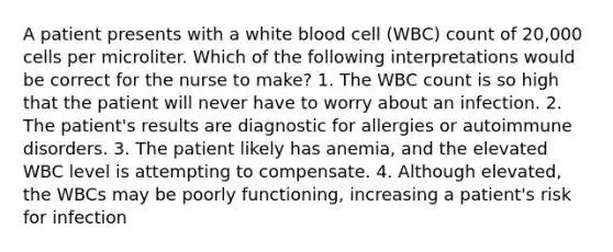 A patient presents with a white blood cell (WBC) count of 20,000 cells per microliter. Which of the following interpretations would be correct for the nurse to make? 1. The WBC count is so high that the patient will never have to worry about an infection. 2. The patient's results are diagnostic for allergies or autoimmune disorders. 3. The patient likely has anemia, and the elevated WBC level is attempting to compensate. 4. Although elevated, the WBCs may be poorly functioning, increasing a patient's risk for infection