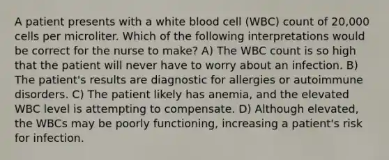 A patient presents with a white blood cell (WBC) count of 20,000 cells per microliter. Which of the following interpretations would be correct for the nurse to make? A) The WBC count is so high that the patient will never have to worry about an infection. B) The patient's results are diagnostic for allergies or autoimmune disorders. C) The patient likely has anemia, and the elevated WBC level is attempting to compensate. D) Although elevated, the WBCs may be poorly functioning, increasing a patient's risk for infection.