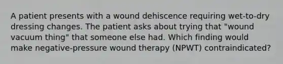 A patient presents with a wound dehiscence requiring wet-to-dry dressing changes. The patient asks about trying that "wound vacuum thing" that someone else had. Which finding would make negative-pressure wound therapy (NPWT) contraindicated?