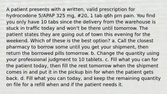 A patient presents with a written, valid prescription for hydrocodone 5/APAP 325 mg, #20, 1 tab q6h prn pain. You find you only have 10 tabs since the delivery from the warehouse is stuck in traffic today and won't be there until tomorrow. The patient states they are going out of town this evening for the weekend. Which of these is the best option? a. Call the closest pharmacy to borrow some until you get your shipment, then return the borrowed pills tomorrow. b. Change the quantity using your professional judgment to 10 tablets. c. Fill what you can for the patient today, then fill the rest tomorrow when the shipment comes in and put it in the pickup bin for when the patient gets back. d. Fill what you can today, and keep the remaining quantity on file for a refill when and if the patient needs it.