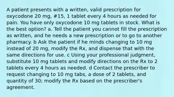 A patient presents with a written, valid prescription for oxycodone 20 mg, #15, 1 tablet every 4 hours as needed for pain. You have only oxycodone 10 mg tablets in stock. What is the best option? a. Tell the patient you cannot fill the prescription as written, and he needs a new prescription or to go to another pharmacy. b Ask the patient if he minds changing to 10 mg instead of 20 mg, modify the Rx, and dispense that with the same directions for use. c Using your professional judgment, substitute 10 mg tablets and modify directions on the Rx to 2 tablets every 4 hours as needed. d Contact the prescriber to request changing to 10 mg tabs, a dose of 2 tablets, and quantity of 30; modify the Rx based on the prescriber's agreement.