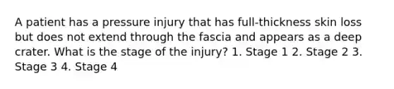 A patient has a pressure injury that has full-thickness skin loss but does not extend through the fascia and appears as a deep crater. What is the stage of the injury? 1. Stage 1 2. Stage 2 3. Stage 3 4. Stage 4