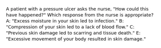 A patient with a pressure ulcer asks the nurse, "How could this have happened?" Which response from the nurse is appropriate? A: "Excess moisture in your skin led to infection." B: "Compression of your skin led to a lack of blood flow." C: "Previous skin damage led to scarring and tissue death." E: "Excessive movement of your body resulted in skin damage."