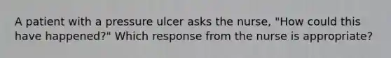 A patient with a pressure ulcer asks the nurse, "How could this have happened?" Which response from the nurse is appropriate?