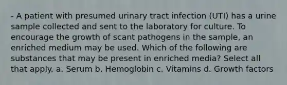 - A patient with presumed urinary tract infection (UTI) has a urine sample collected and sent to the laboratory for culture. To encourage the growth of scant pathogens in the sample, an enriched medium may be used. Which of the following are substances that may be present in enriched media? Select all that apply. a. Serum b. Hemoglobin c. Vitamins d. Growth factors