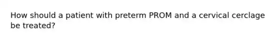 How should a patient with preterm PROM and a cervical cerclage be treated?