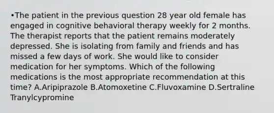 •The patient in the previous question 28 year old female has engaged in cognitive behavioral therapy weekly for 2 months. The therapist reports that the patient remains moderately depressed. She is isolating from family and friends and has missed a few days of work. She would like to consider medication for her symptoms. Which of the following medications is the most appropriate recommendation at this time? A.Aripiprazole B.Atomoxetine C.Fluvoxamine D.Sertraline Tranylcypromine