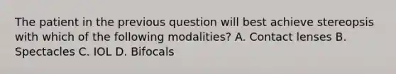 The patient in the previous question will best achieve stereopsis with which of the following modalities? A. Contact lenses B. Spectacles C. IOL D. Bifocals