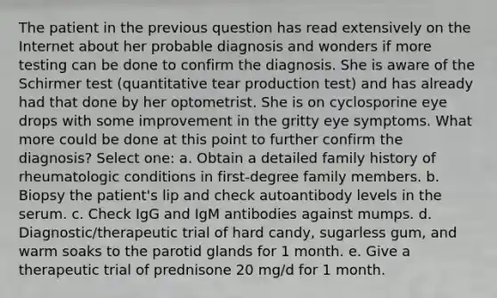 The patient in the previous question has read extensively on the Internet about her probable diagnosis and wonders if more testing can be done to confirm the diagnosis. She is aware of the Schirmer test (quantitative tear production test) and has already had that done by her optometrist. She is on cyclosporine eye drops with some improvement in the gritty eye symptoms. What more could be done at this point to further confirm the diagnosis? Select one: a. Obtain a detailed family history of rheumatologic conditions in first-degree family members. b. Biopsy the patient's lip and check autoantibody levels in the serum. c. Check IgG and IgM antibodies against mumps. d. Diagnostic/therapeutic trial of hard candy, sugarless gum, and warm soaks to the parotid glands for 1 month. e. Give a therapeutic trial of prednisone 20 mg/d for 1 month.