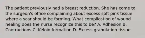 The patient previously had a breast reduction. She has come to the surgeon's office complaining about excess soft pink tissue where a scar should be forming. What complication of wound healing does the nurse recognize this to be? A. Adhesion B. Contractions C. Keloid formation D. Excess granulation tissue