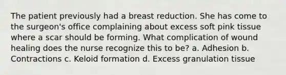 The patient previously had a breast reduction. She has come to the surgeon's office complaining about excess soft pink tissue where a scar should be forming. What complication of wound healing does the nurse recognize this to be? a. Adhesion b. Contractions c. Keloid formation d. Excess granulation tissue