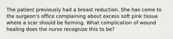 The patient previously had a breast reduction. She has come to the surgeon's office complaining about excess soft pink tissue where a scar should be forming. What complication of wound healing does the nurse recognize this to be?