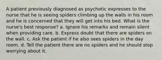 A patient previously diagnosed as psychotic expresses to the nurse that he is seeing spiders climbing up the walls in his room and he is concerned that they will get into his bed. What is the nurse's best response? a. Ignore his remarks and remain silent when providing care. b. Express doubt that there are spiders on the wall. c. Ask the patient if he also sees spiders in the day room. d. Tell the patient there are no spiders and he should stop worrying about it.