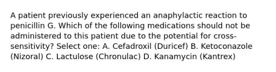 A patient previously experienced an anaphylactic reaction to penicillin G. Which of the following medications should not be administered to this patient due to the potential for cross-sensitivity? Select one: A. Cefadroxil (Duricef) B. Ketoconazole (Nizoral) C. Lactulose (Chronulac) D. Kanamycin (Kantrex)