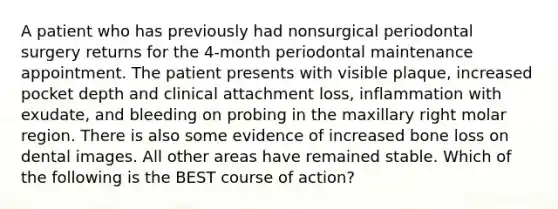 A patient who has previously had nonsurgical periodontal surgery returns for the 4-month periodontal maintenance appointment. The patient presents with visible plaque, increased pocket depth and clinical attachment loss, inflammation with exudate, and bleeding on probing in the maxillary right molar region. There is also some evidence of increased bone loss on dental images. All other areas have remained stable. Which of the following is the BEST course of action?