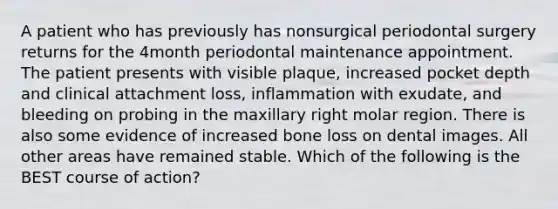 A patient who has previously has nonsurgical periodontal surgery returns for the 4month periodontal maintenance appointment. The patient presents with visible plaque, increased pocket depth and clinical attachment loss, inflammation with exudate, and bleeding on probing in the maxillary right molar region. There is also some evidence of increased bone loss on dental images. All other areas have remained stable. Which of the following is the BEST course of action?