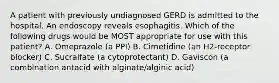 A patient with previously undiagnosed GERD is admitted to the hospital. An endoscopy reveals esophagitis. Which of the following drugs would be MOST appropriate for use with this patient? A. Omeprazole (a PPI) B. Cimetidine (an H2-receptor blocker) C. Sucralfate (a cytoprotectant) D. Gaviscon (a combination antacid with alginate/alginic acid)